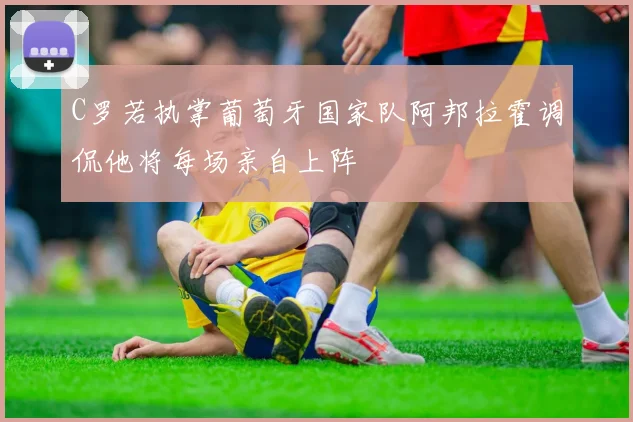 C罗若执掌葡萄牙国家队阿邦拉霍调侃他将每场亲自上阵