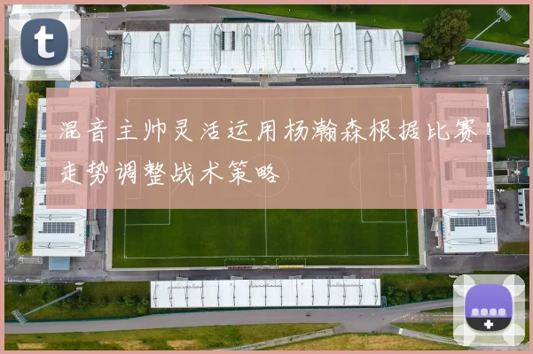 混音主帅灵活运用杨瀚森根据比赛走势调整战术策略