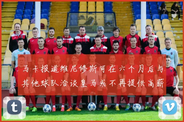 马卡报道维尼修斯可在六个月后与其他球队洽谈皇马或不再提供高薪合同