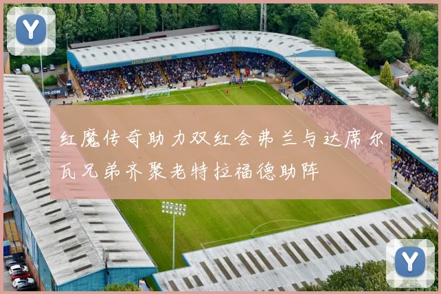 红魔传奇助力双红会弗兰与达席尔瓦兄弟齐聚老特拉福德助阵