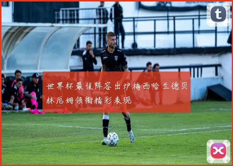 世界杯最佳阵容出炉梅西哈兰德贝林厄姆领衔精彩表现
