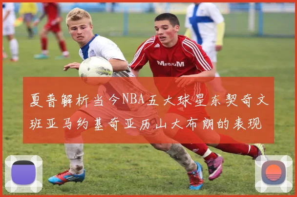 夏普解析当今NBA五大球星东契奇文班亚马约基奇亚历山大布朗的表现与未来潜力