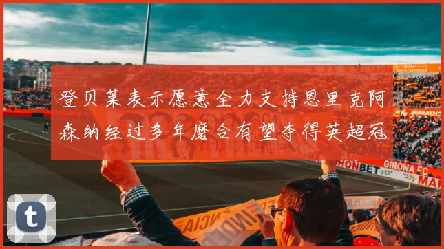 登贝莱表示愿意全力支持恩里克阿森纳经过多年磨合有望夺得英超冠军