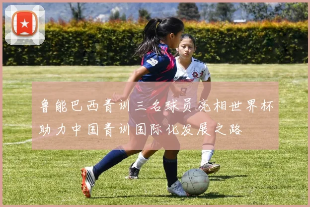 鲁能巴西青训三名球员亮相世界杯助力中国青训国际化发展之路
