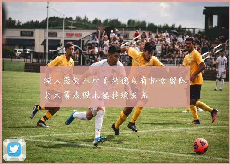 湖人若失八村肯纳德或有机会留队打火箭表现未能持续发光