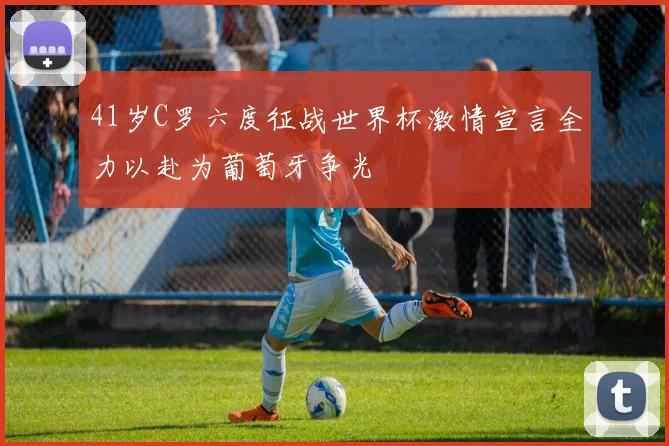41岁C罗六度征战世界杯激情宣言全力以赴为葡萄牙争光