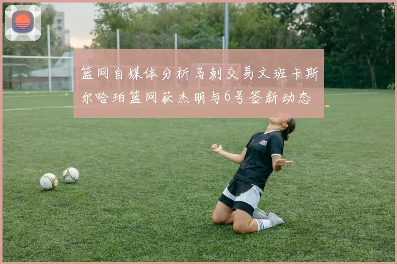 篮网自媒体分析马刺交易文班卡斯尔哈珀篮网获杰明与6号签新动态